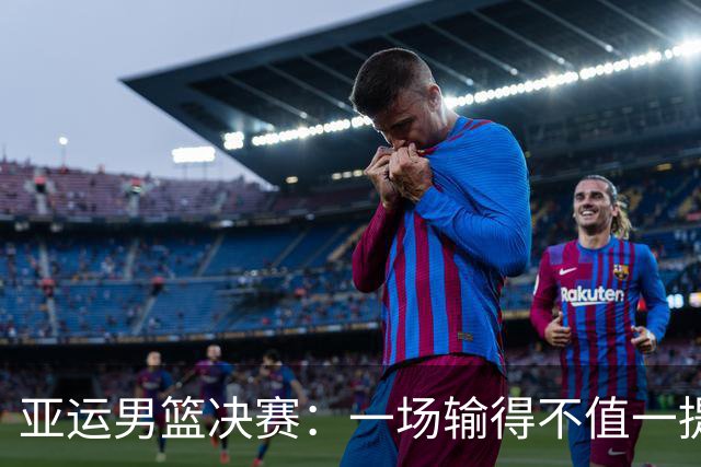 亚运男篮决赛：一场输得不值一提的37分血战！